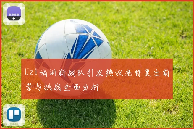 Uzi试训新战队引发热议老将复出前景与挑战全面分析