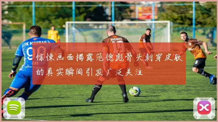 惊悚画面揭露范德彪骨头刺穿皮肤的真实瞬间引发广泛关注