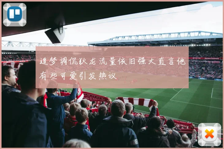 追梦调侃狄龙流量依旧强大直言他有些可爱引发热议
