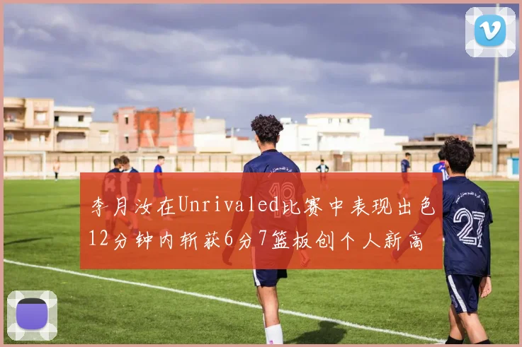 李月汝在Unrivaled比赛中表现出色12分钟内斩获6分7篮板创个人新高