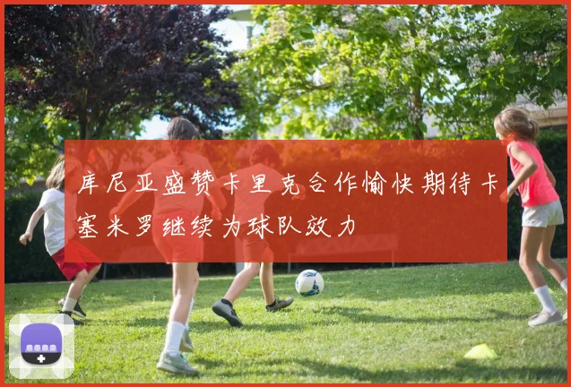 库尼亚盛赞卡里克合作愉快期待卡塞米罗继续为球队效力