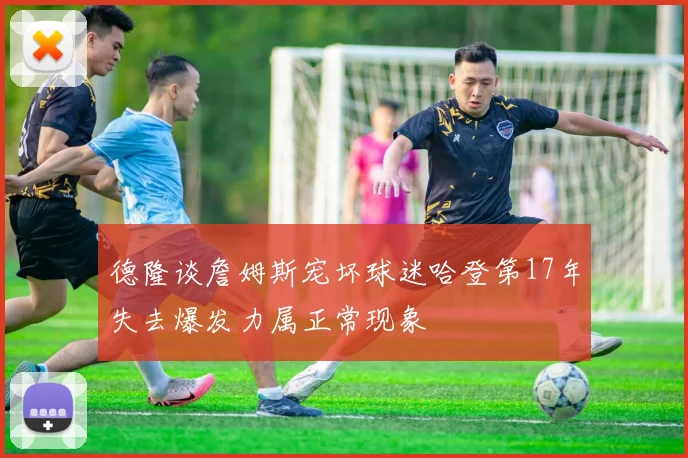 德隆谈詹姆斯宠坏球迷哈登第17年失去爆发力属正常现象