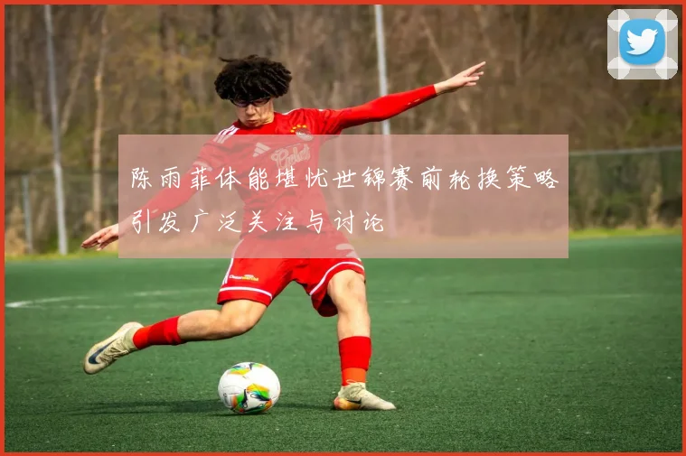 陈雨菲体能堪忧世锦赛前轮换策略引发广泛关注与讨论