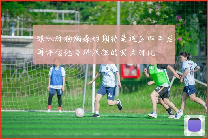 球队对杨瀚森的期待是适应四年后再评估他与科沃德的实力对比