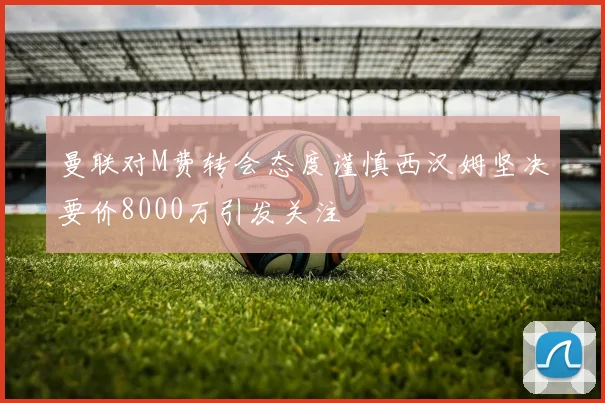 曼联对M费转会态度谨慎西汉姆坚决要价8000万引发关注