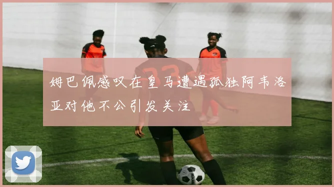 姆巴佩感叹在皇马遭遇孤独阿韦洛亚对他不公引发关注