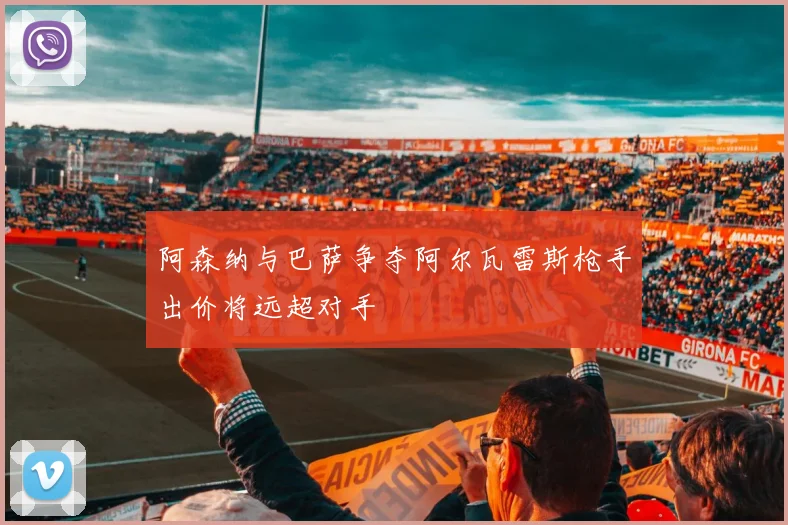 阿森纳与巴萨争夺阿尔瓦雷斯枪手出价将远超对手