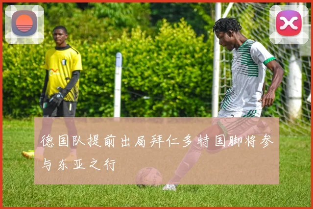 德国队提前出局拜仁多特国脚将参与东亚之行