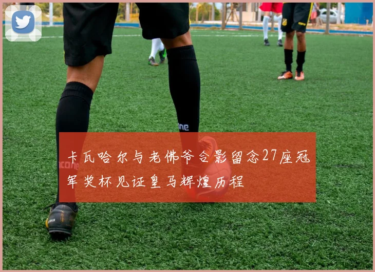 卡瓦哈尔与老佛爷合影留念27座冠军奖杯见证皇马辉煌历程