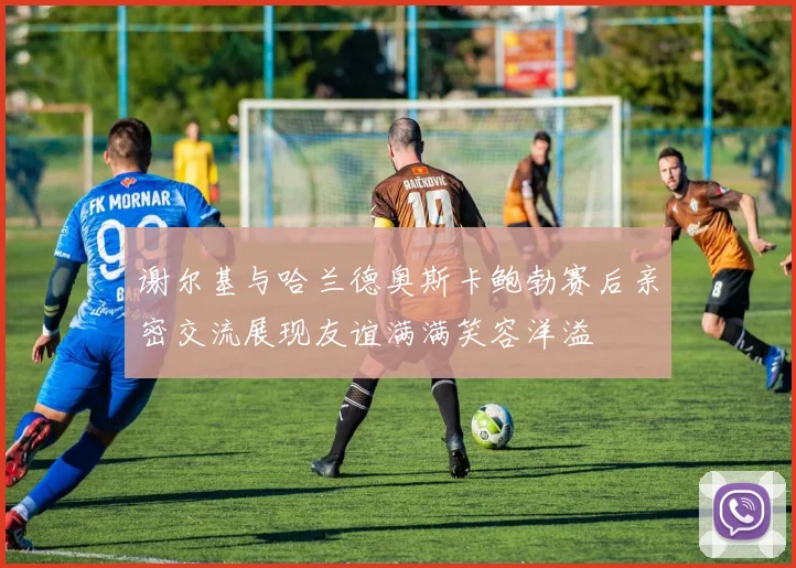 谢尔基与哈兰德奥斯卡鲍勃赛后亲密交流展现友谊满满笑容洋溢