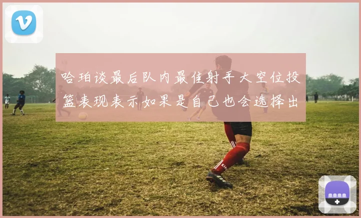 哈珀谈最后队内最佳射手大空位投篮表现表示如果是自己也会选择出手