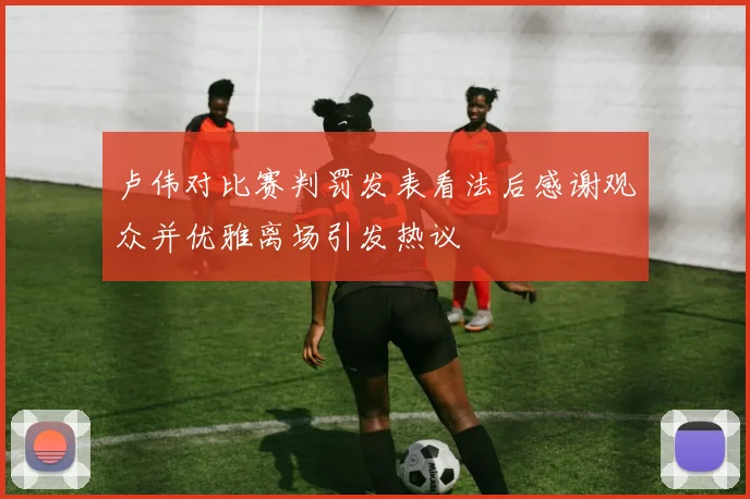 卢伟对比赛判罚发表看法后感谢观众并优雅离场引发热议