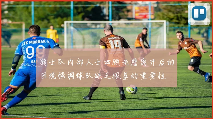 骑士队内部人士回顾老詹离开后的困境强调球队缺乏根基的重要性