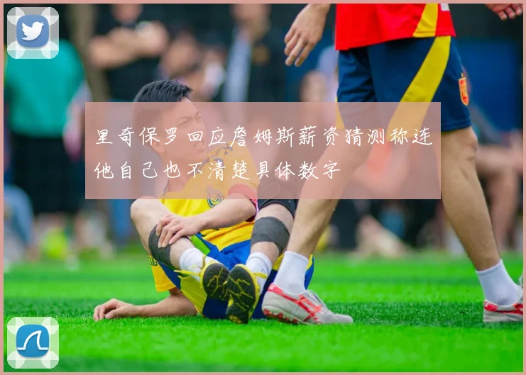 里奇保罗回应詹姆斯薪资猜测称连他自己也不清楚具体数字