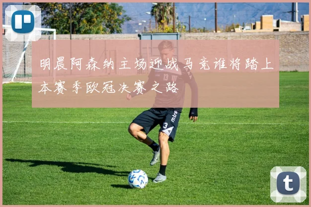 明晨阿森纳主场迎战马竞谁将踏上本赛季欧冠决赛之路
