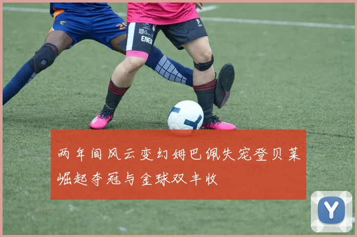 两年间风云变幻姆巴佩失宠登贝莱崛起夺冠与金球双丰收