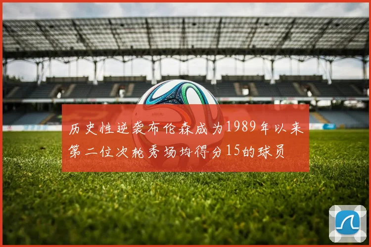 历史性逆袭布伦森成为1989年以来第二位次轮秀场均得分15的球员