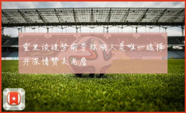 霍里谈追梦前景称湖人是唯一选择并深情赞美老詹