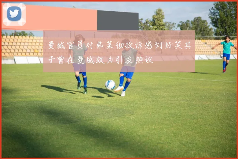 曼城官员对弗莱彻投诉感到好笑其子曾在曼城效力引发热议