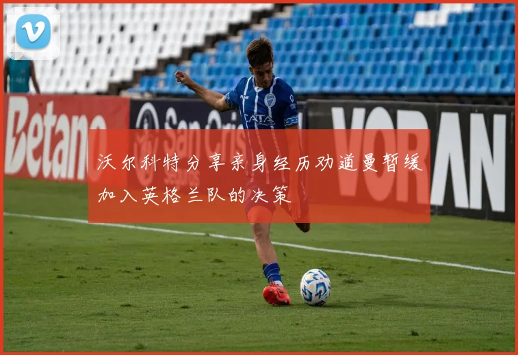沃尔科特分享亲身经历劝道曼暂缓加入英格兰队的决策