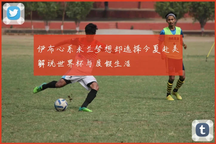 伊布心系米兰梦想却选择今夏赴美解说世界杯与度假生活