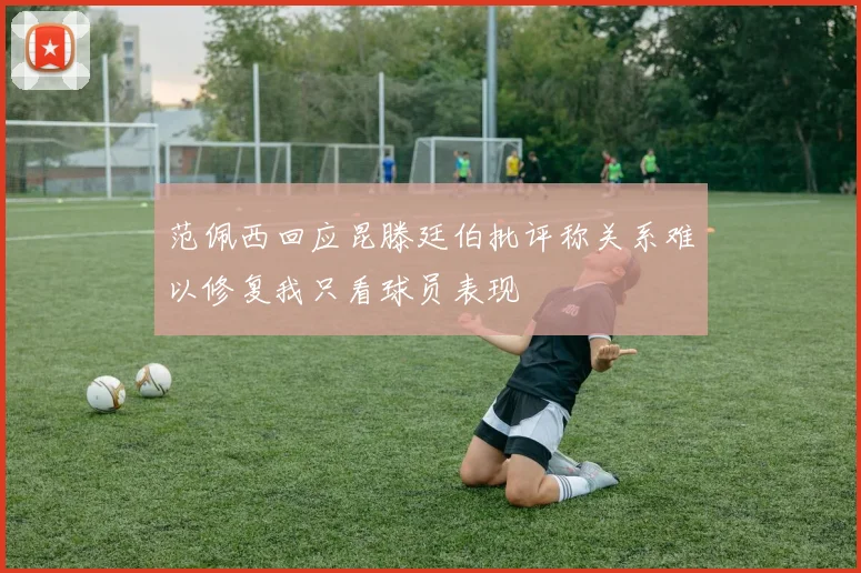 范佩西回应昆滕廷伯批评称关系难以修复我只看球员表现