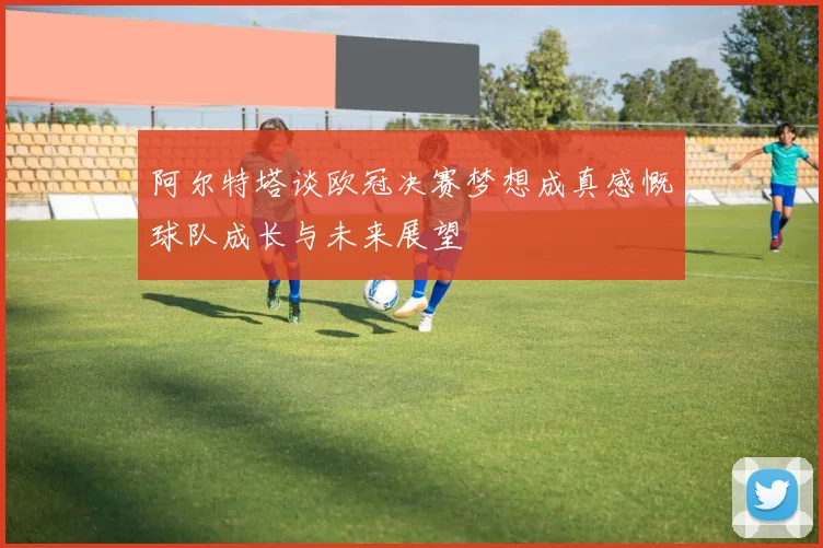 阿尔特塔谈欧冠决赛梦想成真感慨球队成长与未来展望