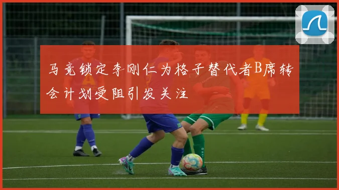 马竞锁定李刚仁为格子替代者B席转会计划受阻引发关注